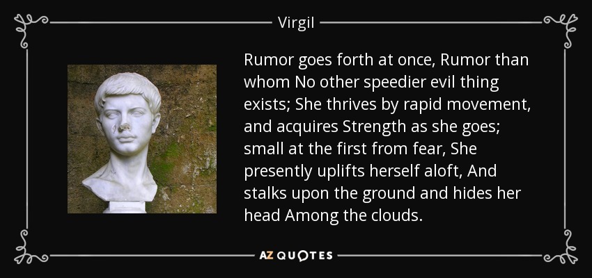 Rumor goes forth at once, Rumor than whom No other speedier evil thing exists; She thrives by rapid movement, and acquires Strength as she goes; small at the first from fear, She presently uplifts herself aloft, And stalks upon the ground and hides her head Among the clouds. - Virgil