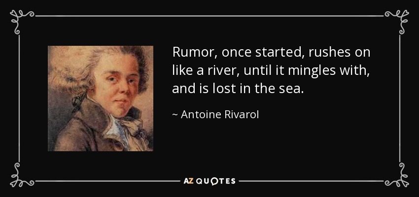 Rumor, once started, rushes on like a river, until it mingles with, and is lost in the sea. - Antoine Rivarol