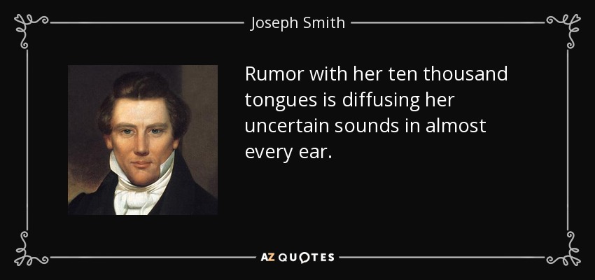 Rumor with her ten thousand tongues is diffusing her uncertain sounds in almost every ear. - Joseph Smith, Jr.