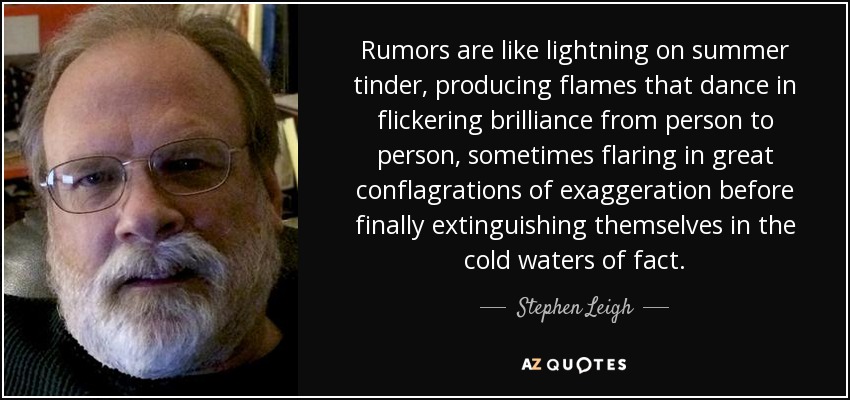 Rumors are like lightning on summer tinder, producing flames that dance in flickering brilliance from person to person, sometimes flaring in great conflagrations of exaggeration before finally extinguishing themselves in the cold waters of fact. - Stephen Leigh