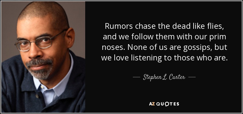 Rumors chase the dead like flies, and we follow them with our prim noses. None of us are gossips, but we love listening to those who are. - Stephen L. Carter