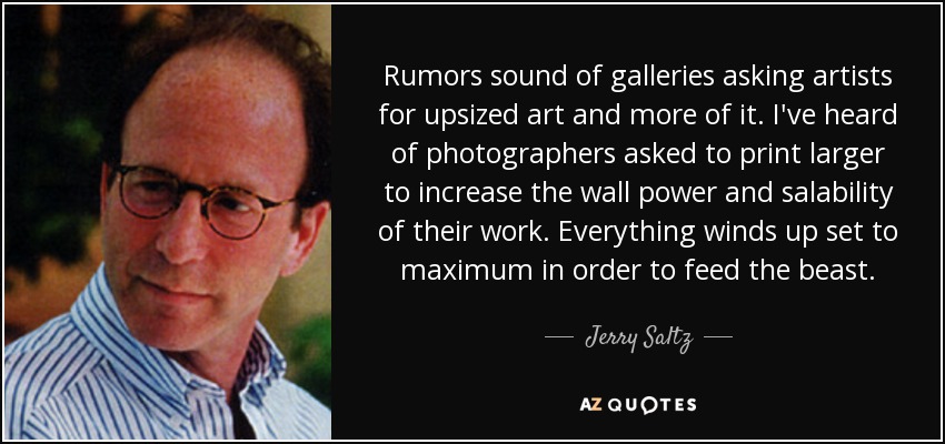 Rumors sound of galleries asking artists for upsized art and more of it. I've heard of photographers asked to print larger to increase the wall power and salability of their work. Everything winds up set to maximum in order to feed the beast. - Jerry Saltz