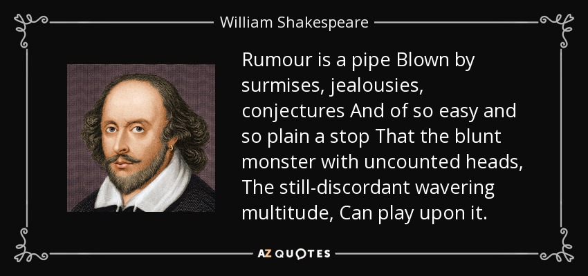 Rumour is a pipe Blown by surmises, jealousies, conjectures And of so easy and so plain a stop That the blunt monster with uncounted heads, The still-discordant wavering multitude, Can play upon it. - William Shakespeare
