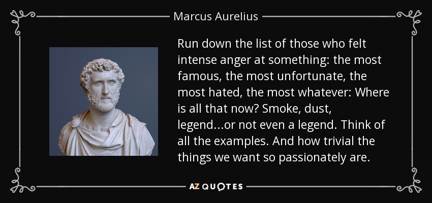 Run down the list of those who felt intense anger at something: the most famous, the most unfortunate, the most hated, the most whatever: Where is all that now? Smoke, dust, legend...or not even a legend. Think of all the examples. And how trivial the things we want so passionately are. - Marcus Aurelius