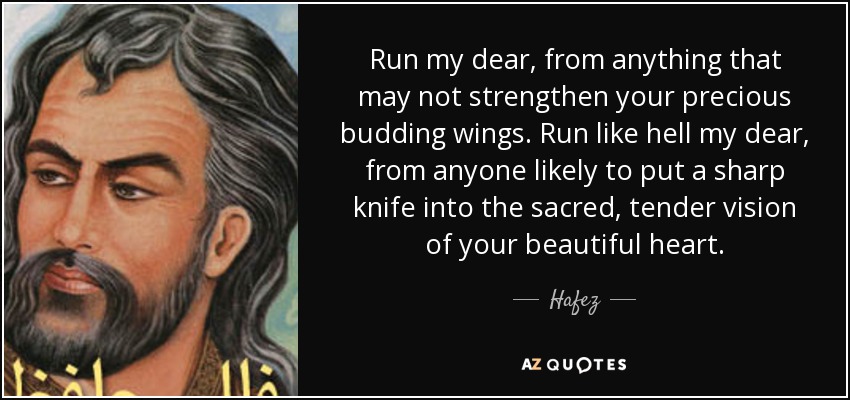 Run my dear, from anything that may not strengthen your precious budding wings. Run like hell my dear, from anyone likely to put a sharp knife into the sacred, tender vision of your beautiful heart. - Hafez