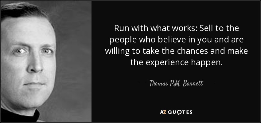 Run with what works: Sell to the people who believe in you and are willing to take the chances and make the experience happen. - Thomas P.M. Barnett