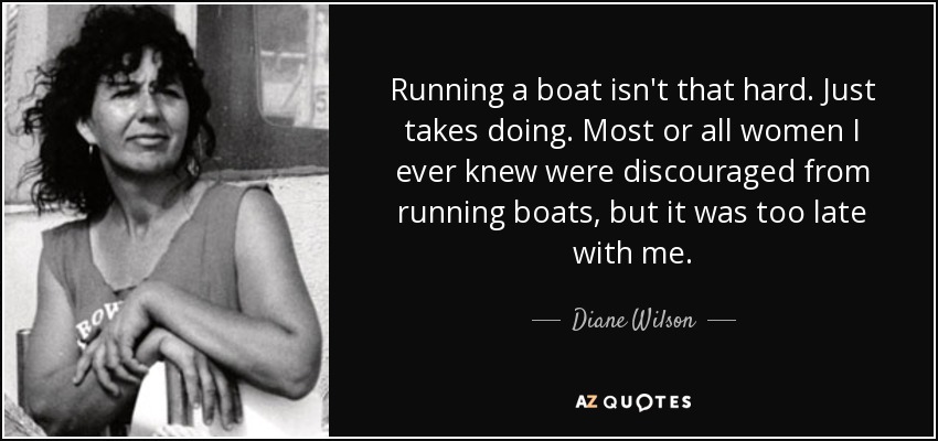 Running a boat isn't that hard. Just takes doing. Most or all women I ever knew were discouraged from running boats, but it was too late with me. - Diane Wilson