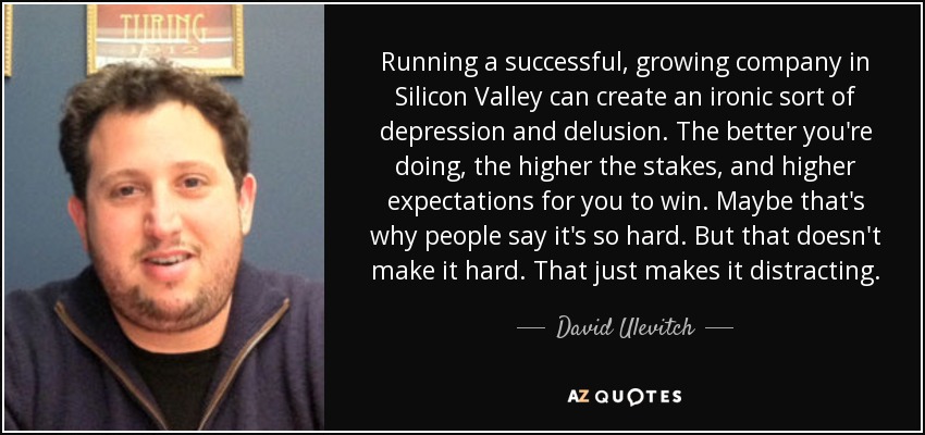 Running a successful, growing company in Silicon Valley can create an ironic sort of depression and delusion. The better you're doing, the higher the stakes, and higher expectations for you to win. Maybe that's why people say it's so hard. But that doesn't make it hard. That just makes it distracting. - David Ulevitch