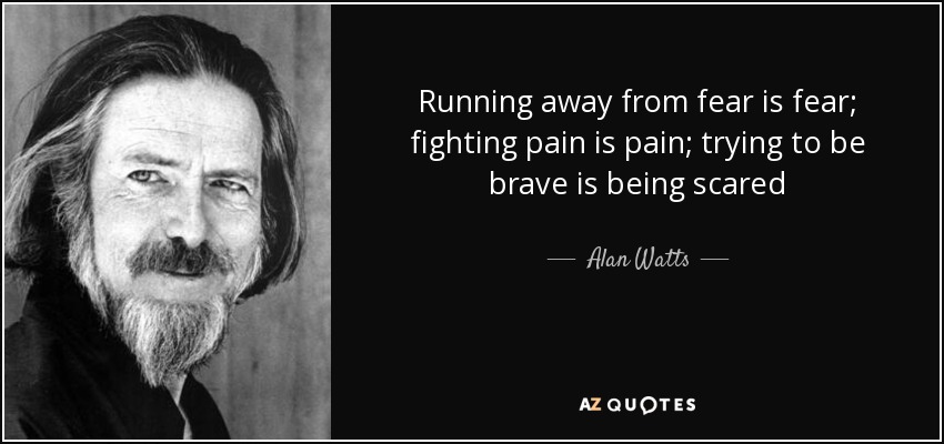 Running away from fear is fear; fighting pain is pain; trying to be brave is being scared - Alan Watts