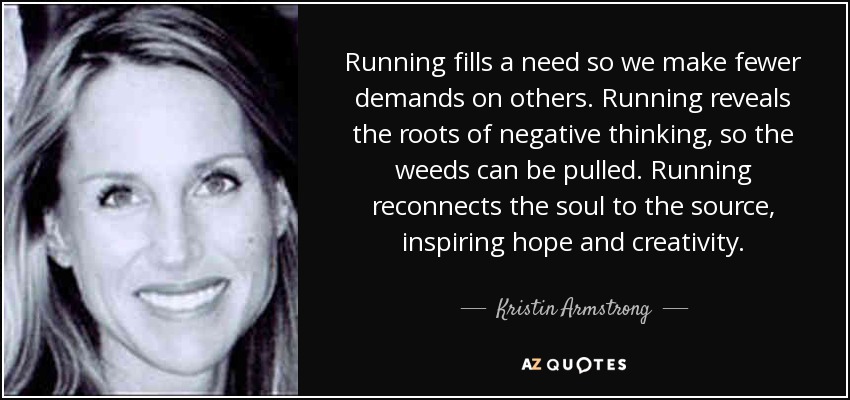 Running fills a need so we make fewer demands on others. Running reveals the roots of negative thinking, so the weeds can be pulled. Running reconnects the soul to the source, inspiring hope and creativity. - Kristin Armstrong