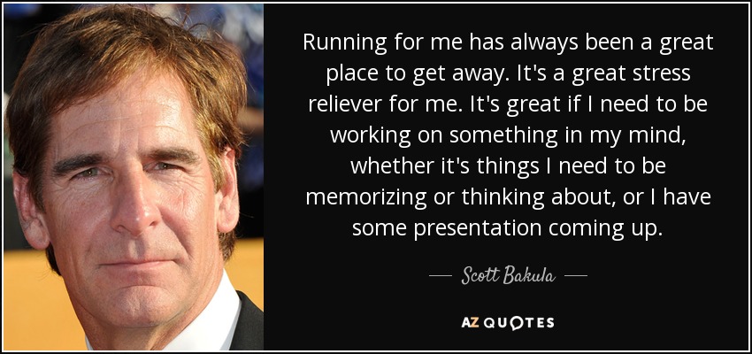 Running for me has always been a great place to get away. It's a great stress reliever for me. It's great if I need to be working on something in my mind, whether it's things I need to be memorizing or thinking about, or I have some presentation coming up. - Scott Bakula