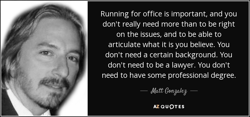 Running for office is important, and you don't really need more than to be right on the issues, and to be able to articulate what it is you believe. You don't need a certain background. You don't need to be a lawyer. You don't need to have some professional degree. - Matt Gonzalez