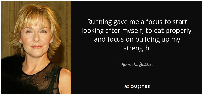 Running gave me a focus to start looking after myself, to eat properly, and focus on building up my strength. - Amanda Burton