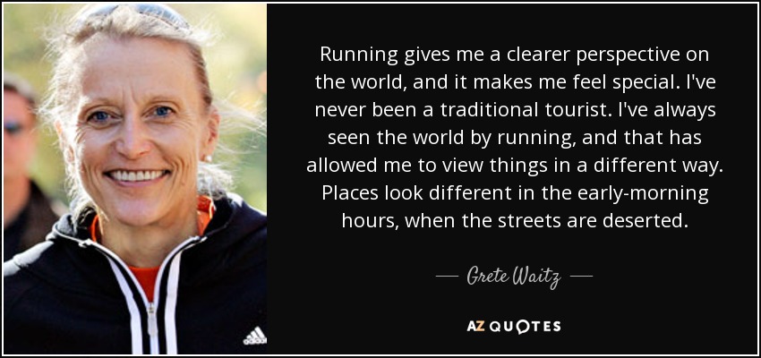 Running gives me a clearer perspective on the world, and it makes me feel special. I've never been a traditional tourist. I've always seen the world by running, and that has allowed me to view things in a different way. Places look different in the early-morning hours, when the streets are deserted. - Grete Waitz