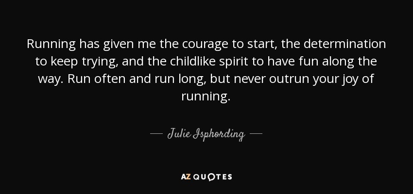 Running has given me the courage to start, the determination to keep trying, and the childlike spirit to have fun along the way. Run often and run long, but never outrun your joy of running. - Julie Isphording