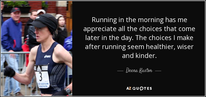 Running in the morning has me appreciate all the choices that come later in the day. The choices I make after running seem healthier, wiser and kinder. - Deena Kastor