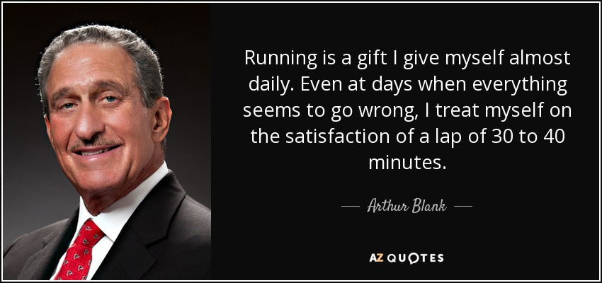 Running is a gift I give myself almost daily. Even at days when everything seems to go wrong, I treat myself on the satisfaction of a lap of 30 to 40 minutes. - Arthur Blank