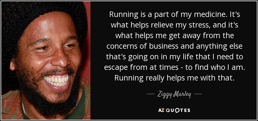 Running is a part of my medicine. It's what helps relieve my stress, and it's what helps me get away from the concerns of business and anything else that's going on in my life that I need to escape from at times - to find who I am. Running really helps me with that. - Ziggy Marley