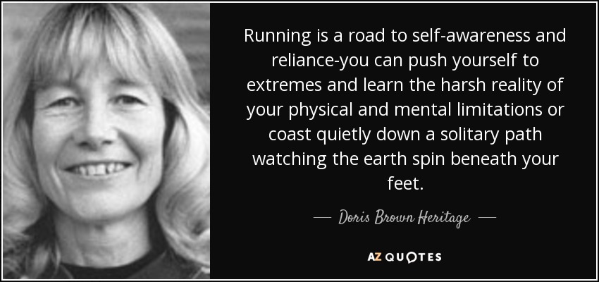 Running is a road to self-awareness and reliance-you can push yourself to extremes and learn the harsh reality of your physical and mental limitations or coast quietly down a solitary path watching the earth spin beneath your feet. - Doris Brown Heritage