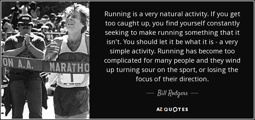 Running is a very natural activity. If you get too caught up, you find yourself constantly seeking to make running something that it isn't. You should let it be what it is - a very simple activity. Running has become too complicated for many people and they wind up turning sour on the sport, or losing the focus of their direction. - Bill Rodgers