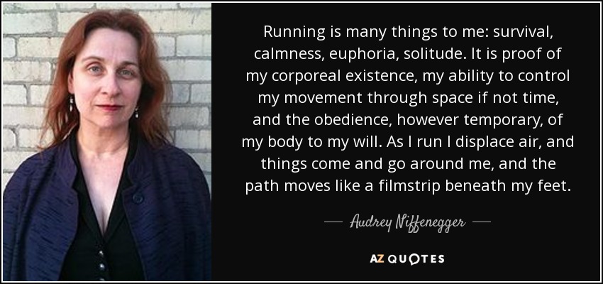 Running is many things to me: survival, calmness, euphoria, solitude. It is proof of my corporeal existence, my ability to control my movement through space if not time, and the obedience, however temporary, of my body to my will. As I run I displace air, and things come and go around me, and the path moves like a filmstrip beneath my feet. - Audrey Niffenegger