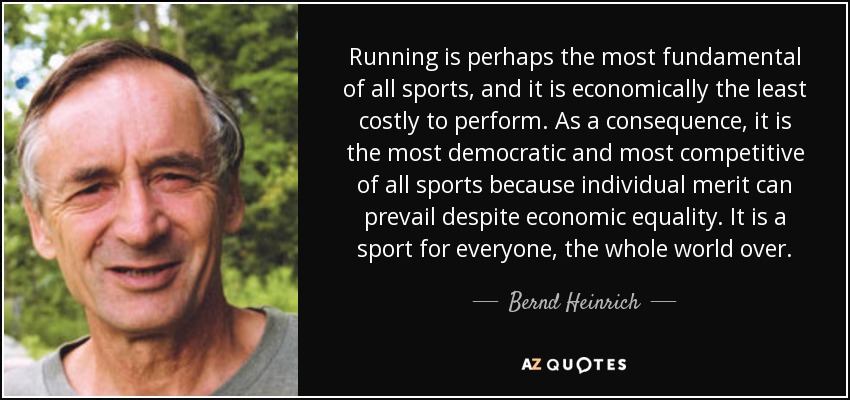 Running is perhaps the most fundamental of all sports, and it is economically the least costly to perform. As a consequence, it is the most democratic and most competitive of all sports because individual merit can prevail despite economic equality. It is a sport for everyone, the whole world over. - Bernd Heinrich
