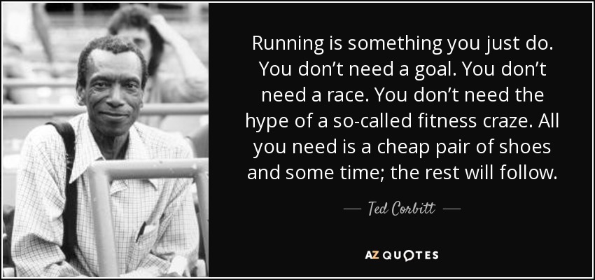 Running is something you just do. You don’t need a goal. You don’t need a race. You don’t need the hype of a so-called fitness craze. All you need is a cheap pair of shoes and some time; the rest will follow. - Ted Corbitt