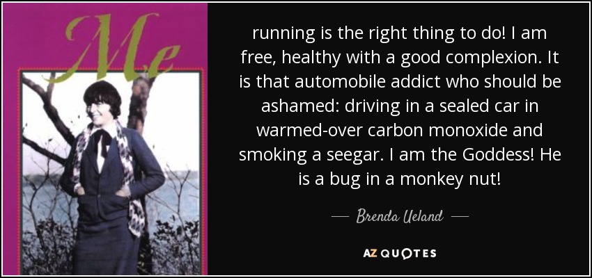 running is the right thing to do! I am free, healthy with a good complexion. It is that automobile addict who should be ashamed: driving in a sealed car in warmed-over carbon monoxide and smoking a seegar. I am the Goddess! He is a bug in a monkey nut! - Brenda Ueland