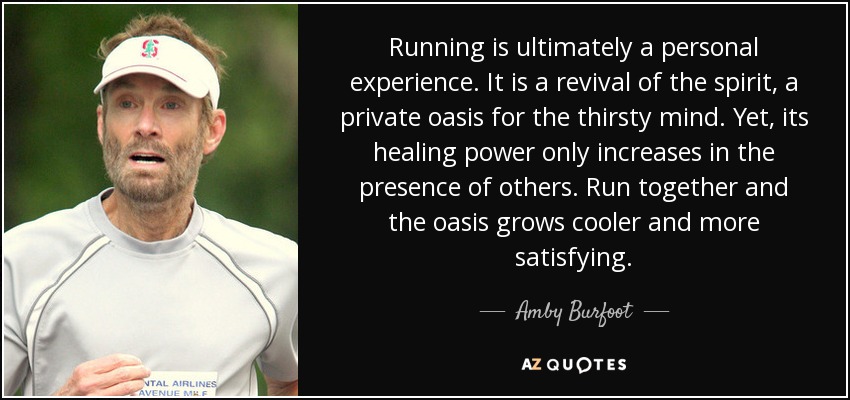 Running is ultimately a personal experience. It is a revival of the spirit, a private oasis for the thirsty mind. Yet, its healing power only increases in the presence of others. Run together and the oasis grows cooler and more satisfying. - Amby Burfoot