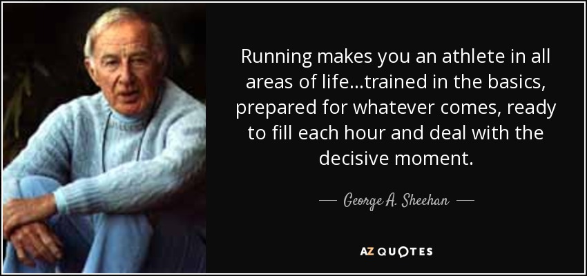 Running makes you an athlete in all areas of life...trained in the basics, prepared for whatever comes, ready to fill each hour and deal with the decisive moment. - George A. Sheehan