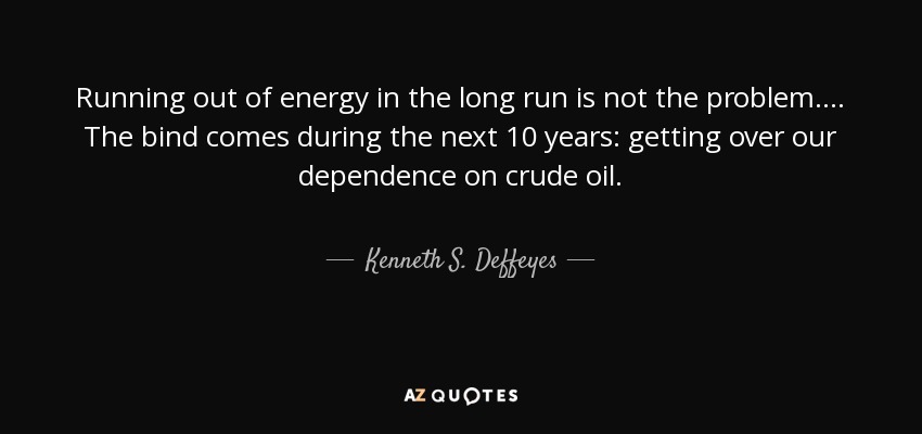 Running out of energy in the long run is not the problem.... The bind comes during the next 10 years: getting over our dependence on crude oil. - Kenneth S. Deffeyes