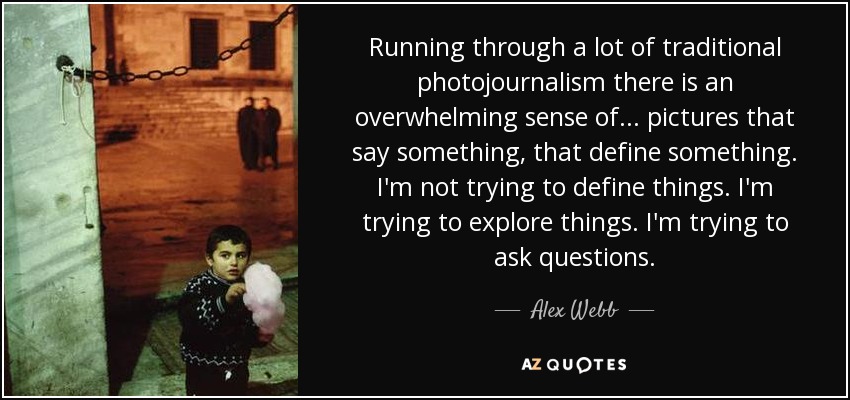 Running through a lot of traditional photojournalism there is an overwhelming sense of... pictures that say something, that define something. I'm not trying to define things. I'm trying to explore things. I'm trying to ask questions. - Alex Webb