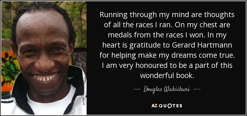 Running through my mind are thoughts of all the races I ran. On my chest are medals from the races I won. In my heart is gratitude to Gerard Hartmann for helping make my dreams come true. I am very honoured to be a part of this wonderful book. - Douglas Wakiihuri