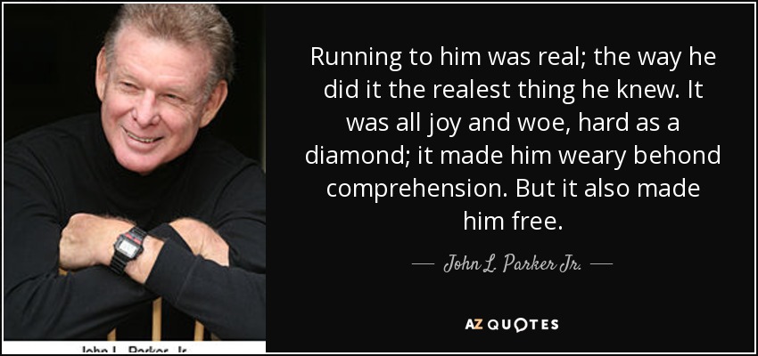 Running to him was real; the way he did it the realest thing he knew. It was all joy and woe, hard as a diamond; it made him weary behond comprehension. But it also made him free. - John L. Parker Jr.