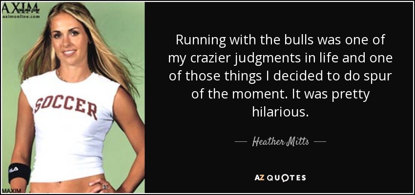 Running with the bulls was one of my crazier judgments in life and one of those things I decided to do spur of the moment. It was pretty hilarious. - Heather Mitts