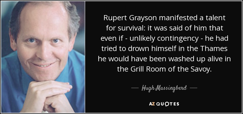 Rupert Grayson manifested a talent for survival: it was said of him that even if - unlikely contingency - he had tried to drown himself in the Thames he would have been washed up alive in the Grill Room of the Savoy. - Hugh Massingberd