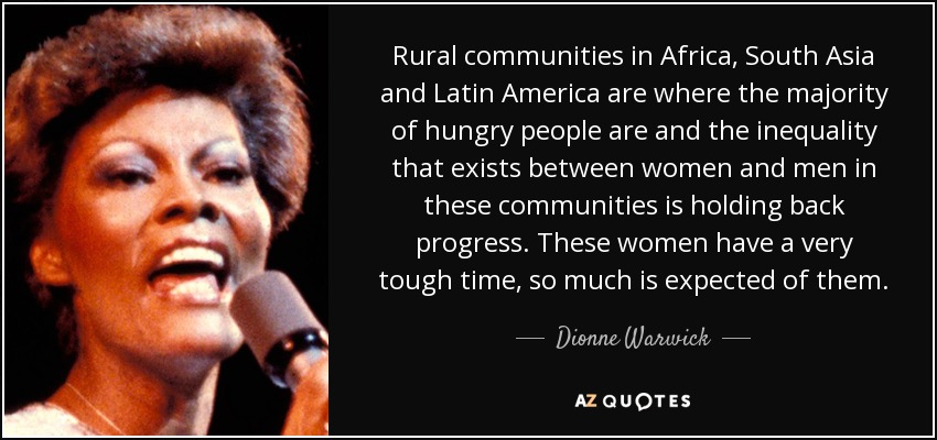 Rural communities in Africa, South Asia and Latin America are where the majority of hungry people are and the inequality that exists between women and men in these communities is holding back progress. These women have a very tough time, so much is expected of them. - Dionne Warwick