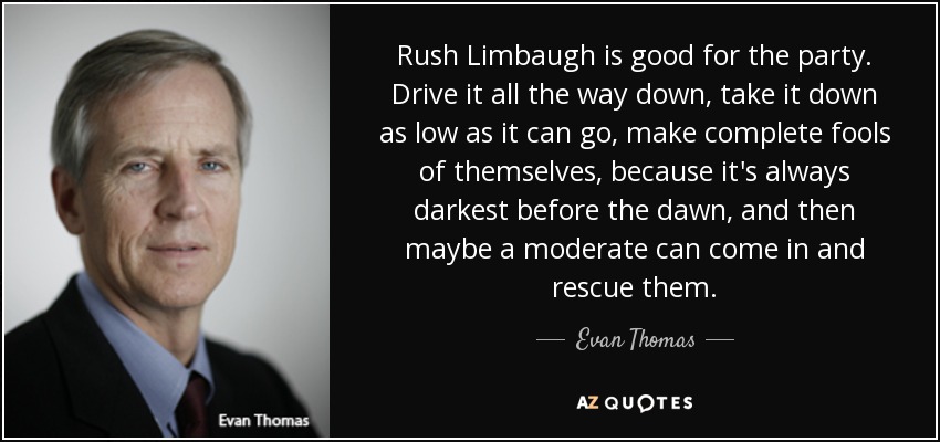 Rush Limbaugh is good for the party. Drive it all the way down, take it down as low as it can go, make complete fools of themselves, because it's always darkest before the dawn, and then maybe a moderate can come in and rescue them. - Evan Thomas