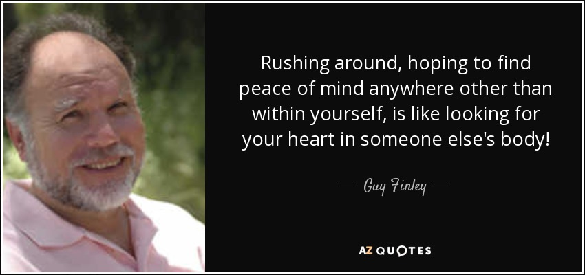 Rushing around, hoping to find peace of mind anywhere other than within yourself, is like looking for your heart in someone else's body! - Guy Finley