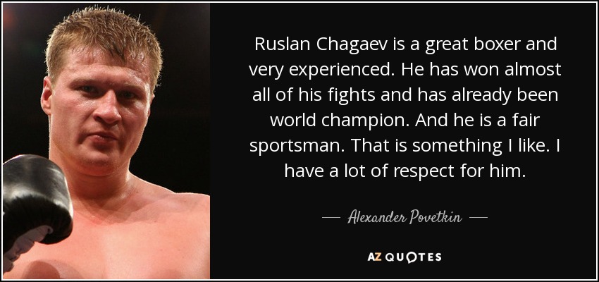 Ruslan Chagaev is a great boxer and very experienced. He has won almost all of his fights and has already been world champion. And he is a fair sportsman. That is something I like. I have a lot of respect for him. - Alexander Povetkin