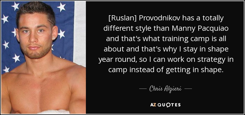 [Ruslan] Provodnikov has a totally different style than Manny Pacquiao and that's what training camp is all about and that's why I stay in shape year round, so I can work on strategy in camp instead of getting in shape. - Chris Algieri