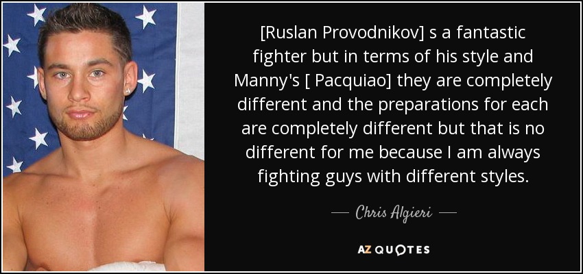 [Ruslan Provodnikov] s a fantastic fighter but in terms of his style and Manny's [ Pacquiao] they are completely different and the preparations for each are completely different but that is no different for me because I am always fighting guys with different styles. - Chris Algieri