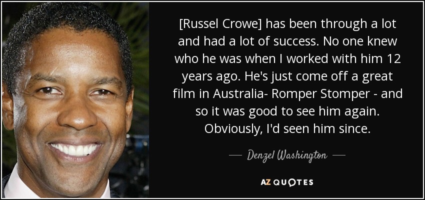 [Russel Crowe] has been through a lot and had a lot of success. No one knew who he was when I worked with him 12 years ago. He's just come off a great film in Australia- Romper Stomper - and so it was good to see him again. Obviously, I'd seen him since. - Denzel Washington