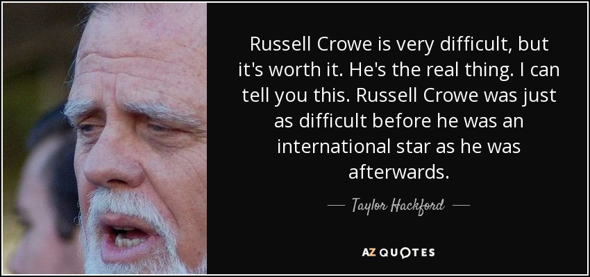 Russell Crowe is very difficult, but it's worth it. He's the real thing. I can tell you this. Russell Crowe was just as difficult before he was an international star as he was afterwards. - Taylor Hackford