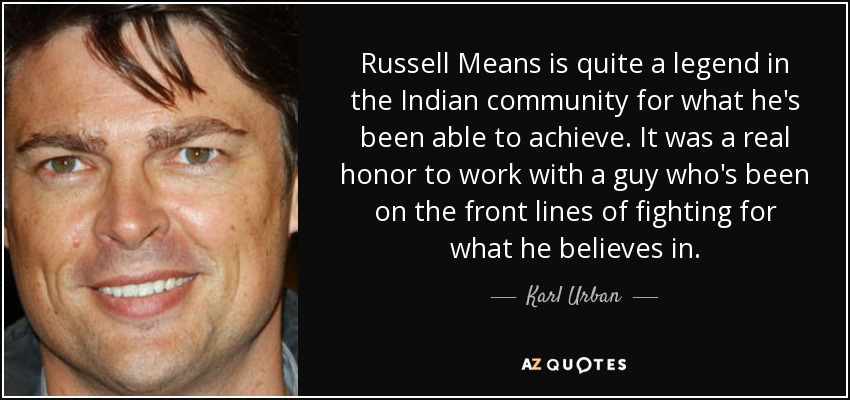 Russell Means is quite a legend in the Indian community for what he's been able to achieve. It was a real honor to work with a guy who's been on the front lines of fighting for what he believes in. - Karl Urban