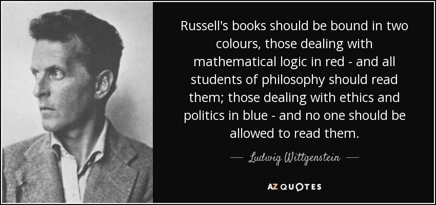 Russell's books should be bound in two colours, those dealing with mathematical logic in red - and all students of philosophy should read them; those dealing with ethics and politics in blue - and no one should be allowed to read them. - Ludwig Wittgenstein