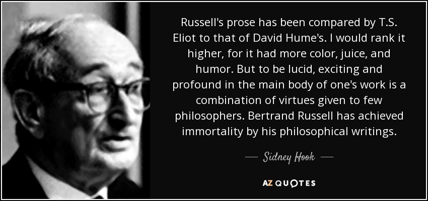 Russell's prose has been compared by T.S. Eliot to that of David Hume's. I would rank it higher, for it had more color, juice, and humor. But to be lucid, exciting and profound in the main body of one's work is a combination of virtues given to few philosophers. Bertrand Russell has achieved immortality by his philosophical writings. - Sidney Hook