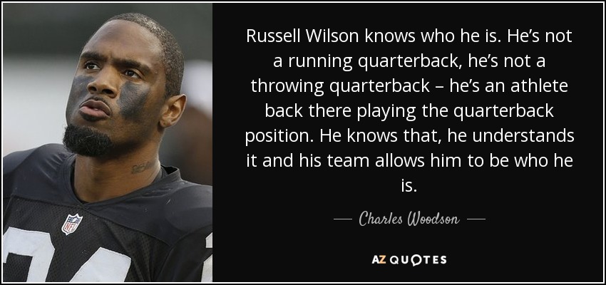 Russell Wilson knows who he is. He’s not a running quarterback, he’s not a throwing quarterback – he’s an athlete back there playing the quarterback position. He knows that, he understands it and his team allows him to be who he is. - Charles Woodson