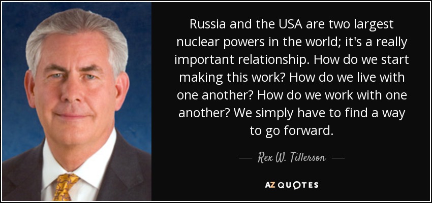 Russia and the USA are two largest nuclear powers in the world; it's a really important relationship. How do we start making this work? How do we live with one another? How do we work with one another? We simply have to find a way to go forward. - Rex W. Tillerson