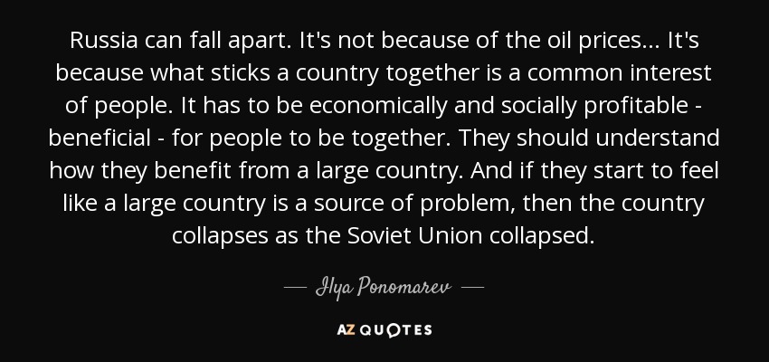 Russia can fall apart. It's not because of the oil prices ... It's because what sticks a country together is a common interest of people. It has to be economically and socially profitable - beneficial - for people to be together. They should understand how they benefit from a large country. And if they start to feel like a large country is a source of problem, then the country collapses as the Soviet Union collapsed. - Ilya Ponomarev